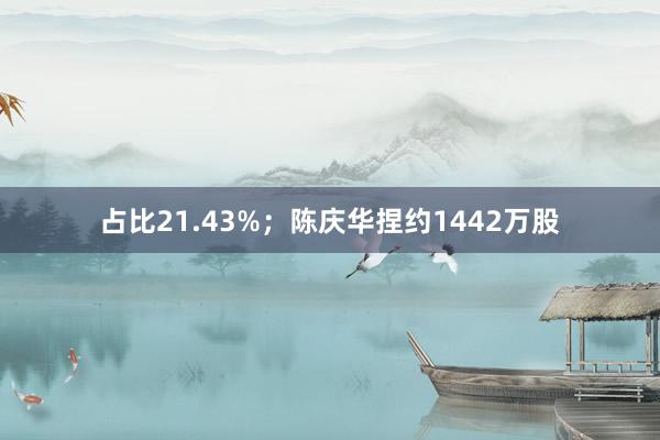 占比21.43%；陈庆华捏约1442万股