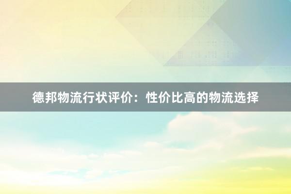 德邦物流行状评价：性价比高的物流选择